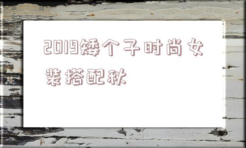 2019矮个子时尚女装搭配秋_(女秋套装时尚女装矮个子)