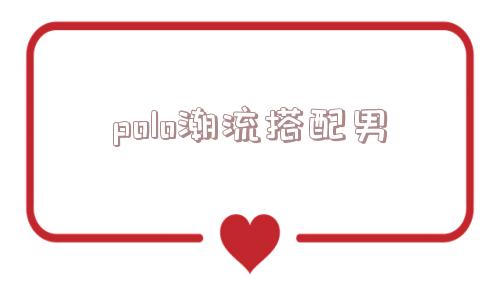 polo潮流搭配男_(polo衫搭配什么裤子男)